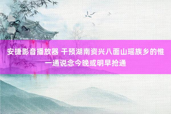 安捷影音播放器 干预湖南资兴八面山瑶族乡的惟一通说念今晚或明早抢通