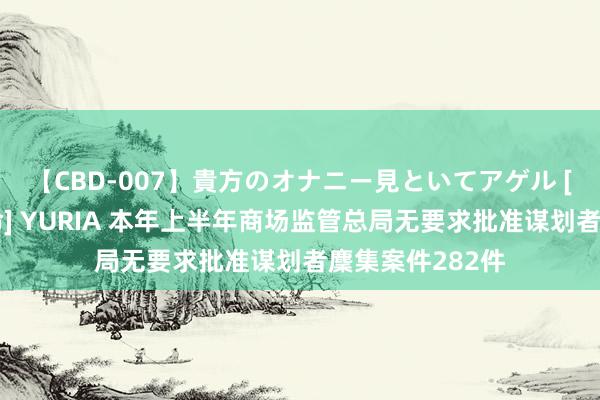 【CBD-007】貴方のオナニー見といてアゲル [痴的◆自慰革命] YURIA 本年上半年商场监管总局无要求批准谋划者麇集案件282件