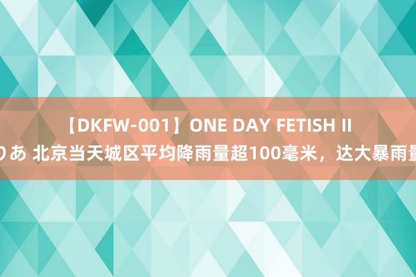 【DKFW-001】ONE DAY FETISH II ゆりあ 北京当天城区平均降雨量超100毫米，达大暴雨量级