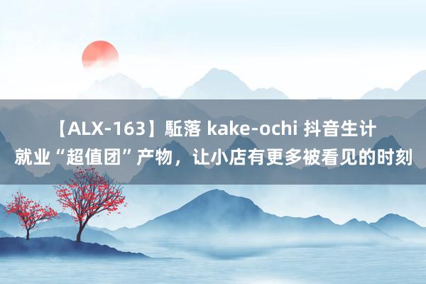 【ALX-163】駈落 kake-ochi 抖音生计就业“超值团”产物，让小店有更多被看见的时刻