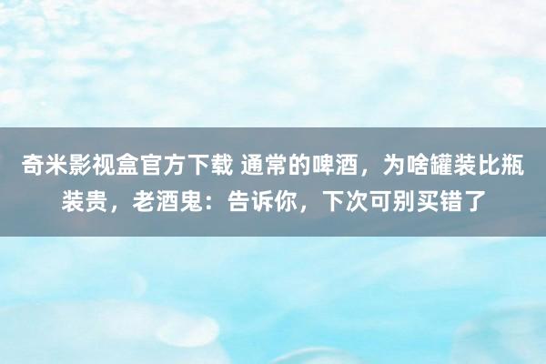 奇米影视盒官方下载 通常的啤酒，为啥罐装比瓶装贵，老酒鬼：告诉你，下次可别买错了