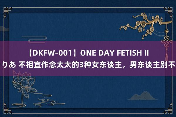 【DKFW-001】ONE DAY FETISH II ゆりあ 不相宜作念太太的3种女东谈主，男东谈主别不懂