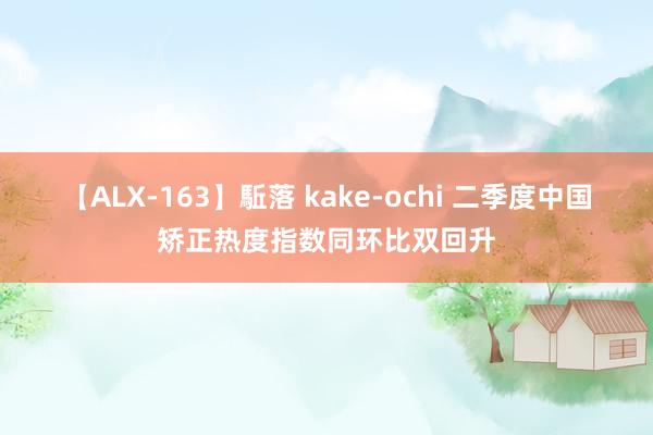 【ALX-163】駈落 kake-ochi 二季度中国矫正热度指数同环比双回升