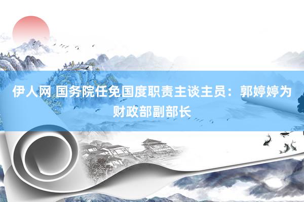 伊人网 国务院任免国度职责主谈主员：郭婷婷为财政部副部长