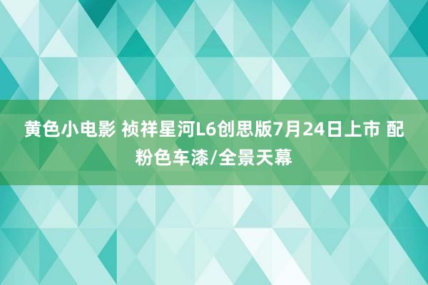 黄色小电影 祯祥星河L6创思版7月24日上市 配粉色车漆/全景天幕