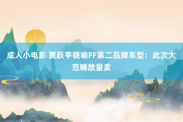 成人小电影 贾跃亭晓喻FF第二品牌车型：此次大范畴放量卖