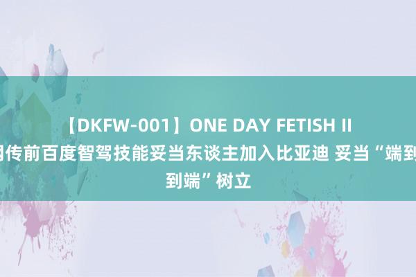 【DKFW-001】ONE DAY FETISH II ゆりあ 网传前百度智驾技能妥当东谈主加入比亚迪 妥当“端到端”树立