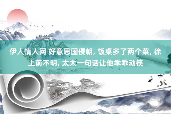 伊人情人网 好意思国侵朝， 饭桌多了两个菜， 徐上前不明， 太太一句话让他乖乖动筷