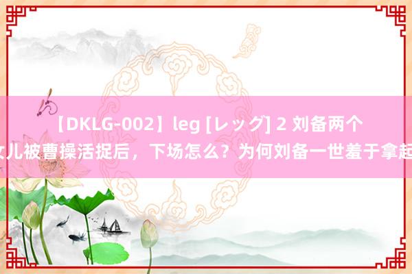 【DKLG-002】leg [レッグ] 2 刘备两个女儿被曹操活捉后，下场怎么？为何刘备一世羞于拿起？