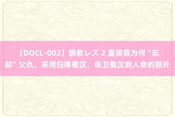 【DOCL-002】調教レズ 2 夏侯霸为何“忘却”父仇，采用归降蜀汉，保卫蜀汉到人命的额外