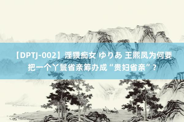 【DPTJ-002】淫猥痴女 ゆりあ 王熙凤为何要把一个丫鬟省亲筹办成“贵妇省亲”？