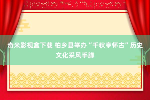 奇米影视盒下载 柏乡县举办“千秋亭怀古”历史文化采风手脚