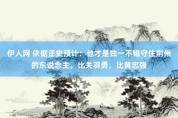 伊人网 依据正史预计：他才是独一不错守住荆州的东说念主，比关羽勇，比黄忠强