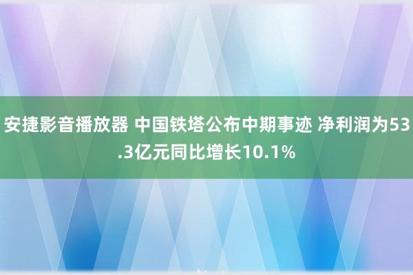 安捷影音播放器 中国铁塔公布中期事迹 净利润为53.3亿元同比增长10.1%