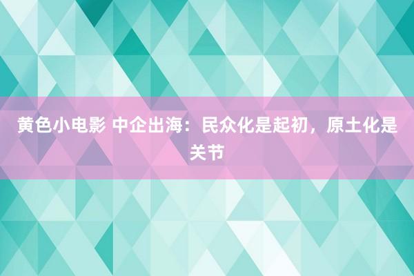 黄色小电影 中企出海：民众化是起初，原土化是关节