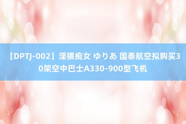 【DPTJ-002】淫猥痴女 ゆりあ 国泰航空拟购买30架空中巴士A330-900型飞机