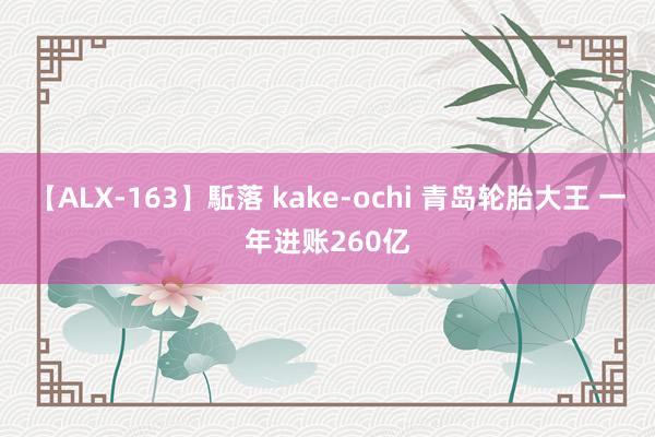 【ALX-163】駈落 kake-ochi 青岛轮胎大王 一年进账260亿