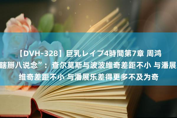 【DVH-328】巨乳レイプ4時間第7章 周鸿祎称澳大利亚莳植“瞎掰八说念”：查尔莫斯与波波维奇差距不小 与潘展乐差得更多不及为奇