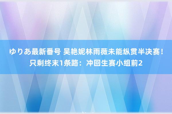 ゆりあ最新番号 吴艳妮林雨薇未能纵贯半决赛！只剩终末1条路：冲回生赛小组前2