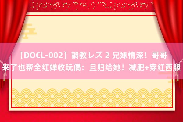 【DOCL-002】調教レズ 2 兄妹情深！哥哥来了也帮全红婵收玩偶：且归给她！减肥+穿红西服