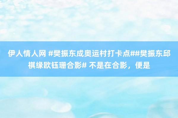 伊人情人网 #樊振东成奥运村打卡点##樊振东邱祺缘欧钰珊合影# 不是在合影，便是