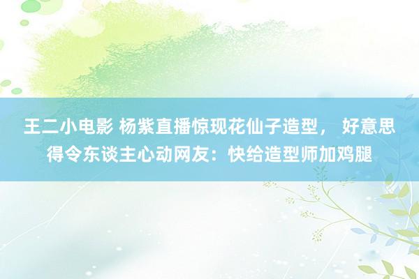 王二小电影 杨紫直播惊现花仙子造型， 好意思得令东谈主心动网友：快给造型师加鸡腿