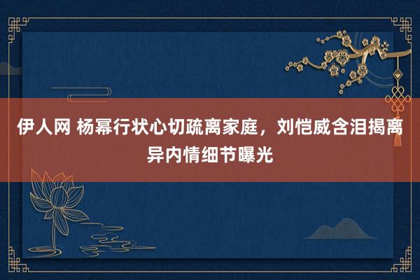 伊人网 杨幂行状心切疏离家庭，刘恺威含泪揭离异内情细节曝光