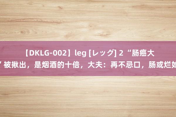 【DKLG-002】leg [レッグ] 2 “肠癌大户”被揪出，是烟酒的十倍，大夫：再不忌口，肠或烂如泥