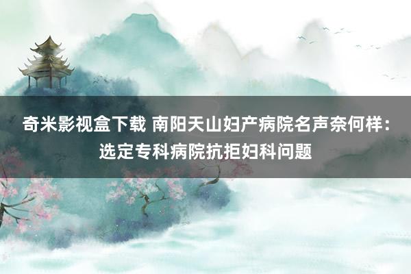 奇米影视盒下载 南阳天山妇产病院名声奈何样：选定专科病院抗拒妇科问题