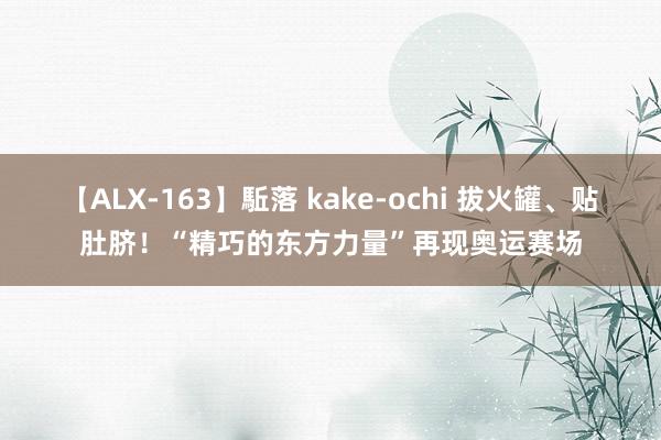 【ALX-163】駈落 kake-ochi 拔火罐、贴肚脐！“精巧的东方力量”再现奥运赛场