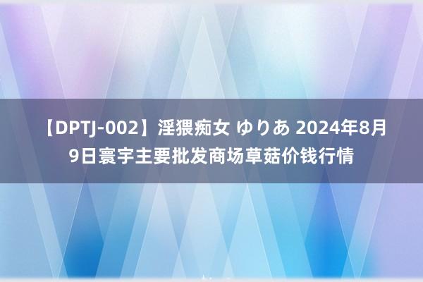 【DPTJ-002】淫猥痴女 ゆりあ 2024年8月9日寰宇主要批发商场草菇价钱行情