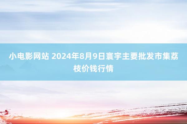 小电影网站 2024年8月9日寰宇主要批发市集荔枝价钱行情