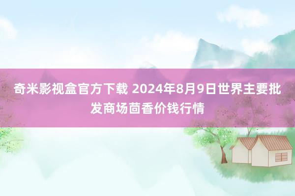 奇米影视盒官方下载 2024年8月9日世界主要批发商场茴香价钱行情