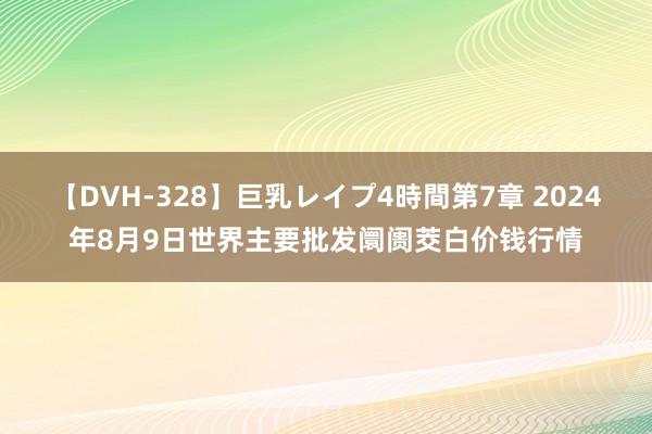 【DVH-328】巨乳レイプ4時間第7章 2024年8月9日世界主要批发阛阓茭白价钱行情