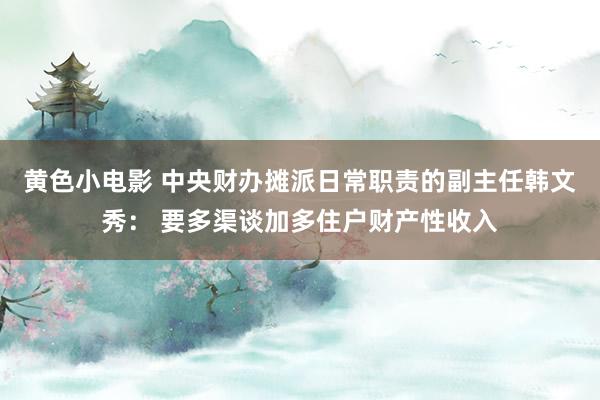 黄色小电影 中央财办摊派日常职责的副主任韩文秀： 要多渠谈加多住户财产性收入