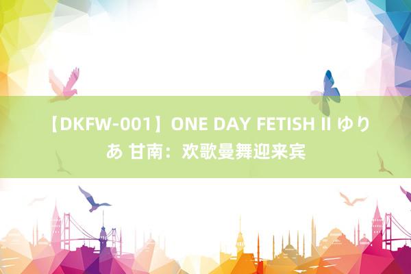 【DKFW-001】ONE DAY FETISH II ゆりあ 甘南：欢歌曼舞迎来宾