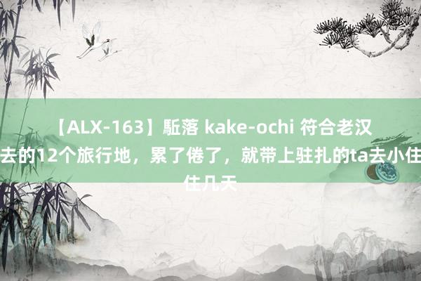 【ALX-163】駈落 kake-ochi 符合老汉老妻去的12个旅行地，累了倦了，就带上驻扎的ta去小住几天