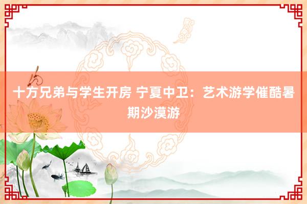 十方兄弟与学生开房 宁夏中卫：艺术游学催酷暑期沙漠游