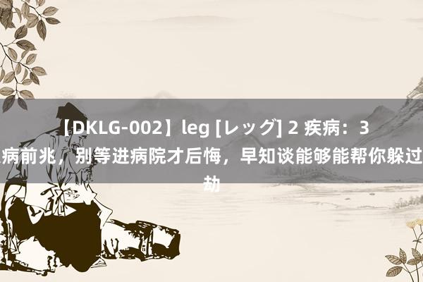 【DKLG-002】leg [レッグ] 2 疾病：3个大病前兆，别等进病院才后悔，早知谈能够能帮你躲过一劫