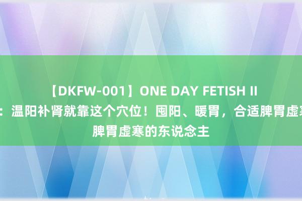 【DKFW-001】ONE DAY FETISH II ゆりあ 阳气：温阳补肾就靠这个穴位！囤阳、暖胃，合适脾胃虚寒的东说念主