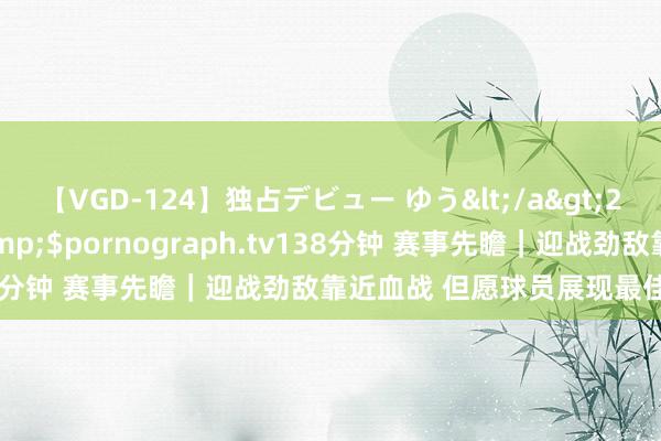 【VGD-124】独占デビュー ゆう</a>2013-06-22HMJM&$pornograph.tv138分钟 赛事先瞻｜迎战劲敌靠近血战 但愿球员展现最佳的一面