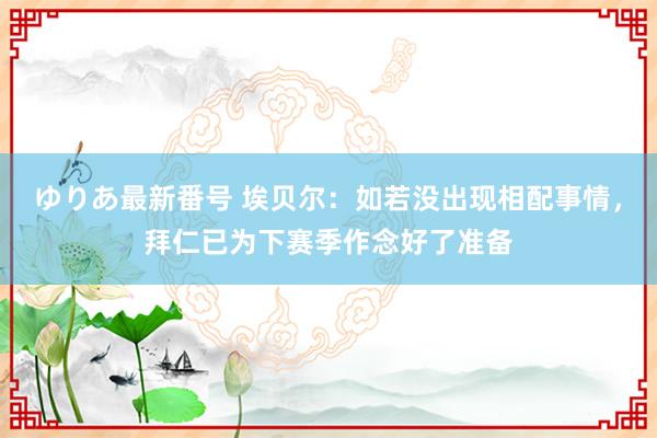 ゆりあ最新番号 埃贝尔：如若没出现相配事情，拜仁已为下赛季作念好了准备