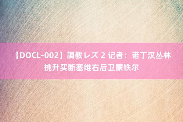 【DOCL-002】調教レズ 2 记者：诺丁汉丛林挑升买断塞维右后卫蒙铁尔