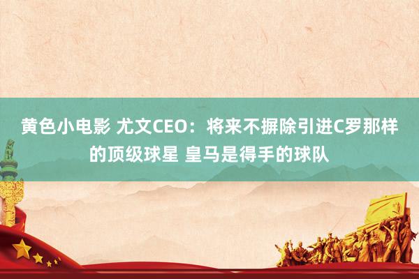 黄色小电影 尤文CEO：将来不摒除引进C罗那样的顶级球星 皇马是得手的球队