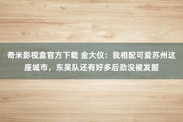 奇米影视盒官方下载 金大仪：我相配可爱苏州这座城市，东吴队还有好多后劲没被发掘