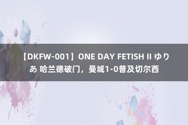 【DKFW-001】ONE DAY FETISH II ゆりあ 哈兰德破门，曼城1-0普及切尔西