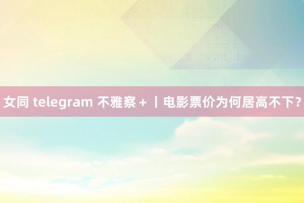 女同 telegram 不雅察＋丨电影票价为何居高不下？