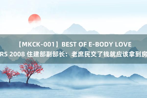 【MKCK-001】BEST OF E-BODY LOVERS 2008 住建部副部长：老庶民交了钱就应该拿到房