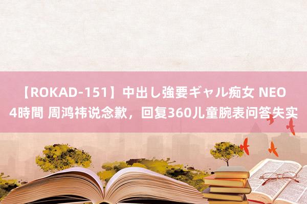 【ROKAD-151】中出し強要ギャル痴女 NEO 4時間 周鸿祎说念歉，回复360儿童腕表问答失实