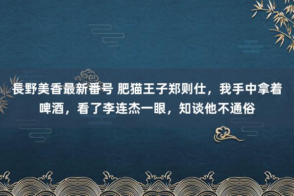 長野美香最新番号 肥猫王子郑则仕，我手中拿着啤酒，看了李连杰一眼，知谈他不通俗